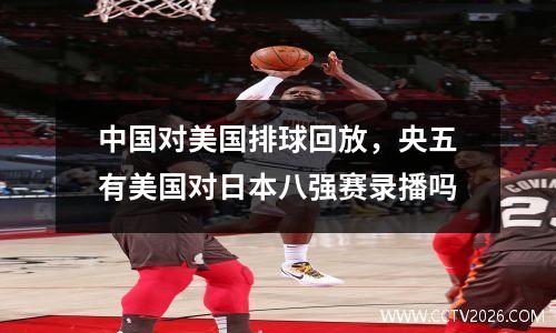 中国对美国排球回放，央五有美国对日本八强赛录播吗