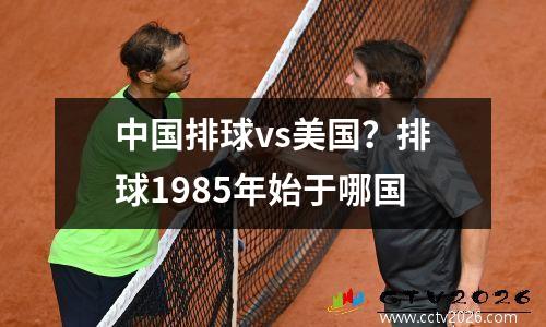 中国排球vs美国？排球1985年始于哪国
