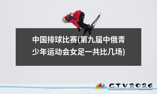 中国排球比赛(第九届中俄青少年运动会女足一共比几场)