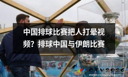 中国排球比赛把人打晕视频？排球中国与伊朗比赛