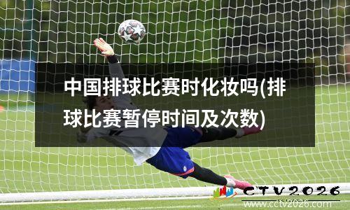 中国排球比赛时化妆吗(排球比赛暂停时间及次数)