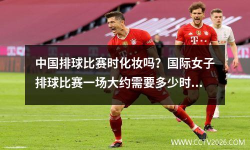 中国排球比赛时化妆吗？国际女子排球比赛一场大约需要多少时间