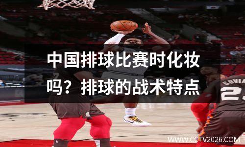 中国排球比赛时化妆吗？排球的战术特点