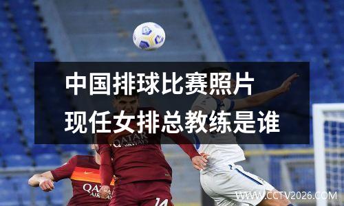 中国排球比赛照片 现任女排总教练是谁