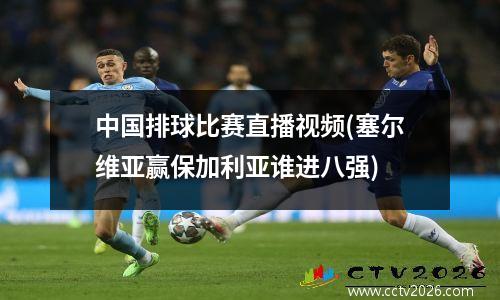 中国排球比赛直播视频(塞尔维亚赢保加利亚谁进八强)