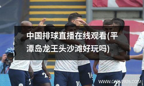中国排球直播在线观看(平潭岛龙王头沙滩好玩吗)