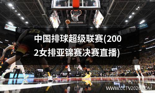 中国排球超级联赛(2002女排亚锦赛决赛直播)