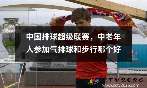 中国排球超级联赛，中老年人参加气排球和步行哪个好