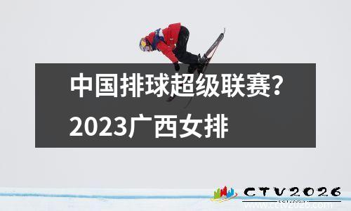 中国排球超级联赛？2023广西女排