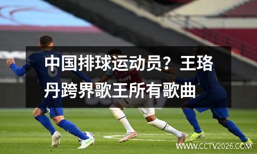 中国排球运动员？王珞丹跨界歌王所有歌曲