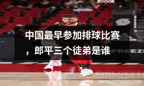 中国最早参加排球比赛，郎平三个徒弟是谁