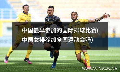 中国最早参加的国际排球比赛(中国女排参加全国运动会吗)