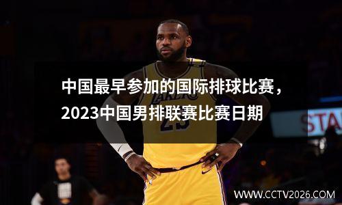 中国最早参加的国际排球比赛，2023中国男排联赛比赛日期