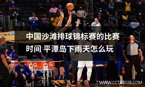 中国沙滩排球锦标赛的比赛时间 平潭岛下雨天怎么玩