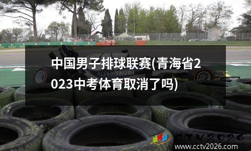 中国男子排球联赛(青海省2023中考体育取消了吗)