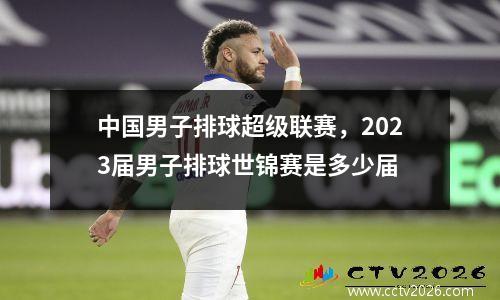 中国男子排球超级联赛，2023届男子排球世锦赛是多少届