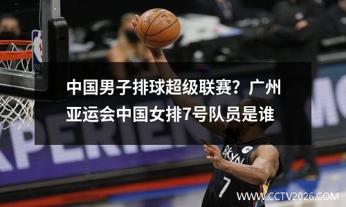 中国男子排球超级联赛？广州亚运会中国女排7号队员是谁