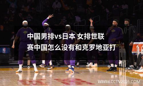 中国男排vs日本 女排世联赛中国怎么没有和克罗地亚打