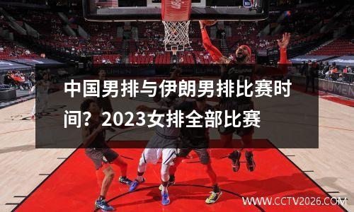 中国男排与伊朗男排比赛时间？2023女排全部比赛