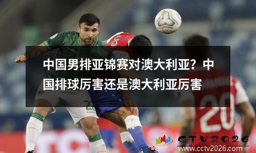 中国男排亚锦赛对澳大利亚？中国排球厉害还是澳大利亚厉害