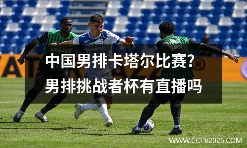 中国男排卡塔尔比赛？男排挑战者杯有直播吗