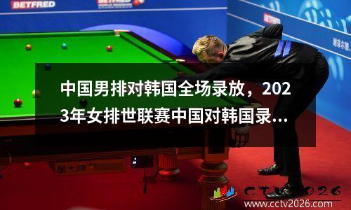 中国男排对韩国全场录放，2023年女排世联赛中国对韩国录像