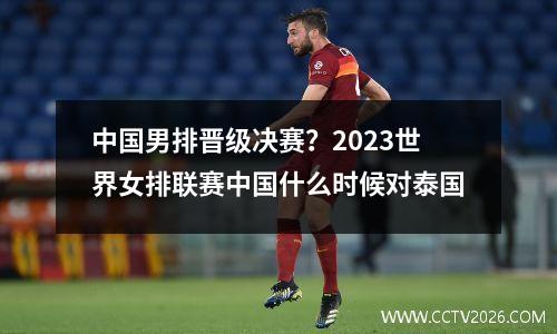 中国男排晋级决赛？2023世界女排联赛中国什么时候对泰国