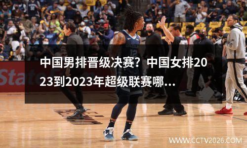 中国男排晋级决赛？中国女排2023到2023年超级联赛哪个台直播