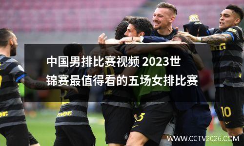 中国男排比赛视频 2023世锦赛最值得看的五场女排比赛