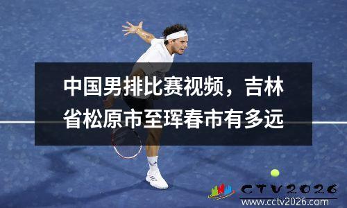 中国男排比赛视频，吉林省松原市至珲春市有多远