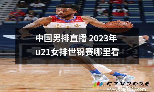 中国男排直播 2023年u21女排世锦赛哪里看