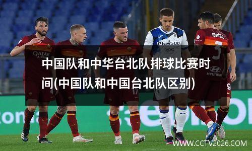 中国队和中华台北队排球比赛时间(中国队和中国台北队区别)