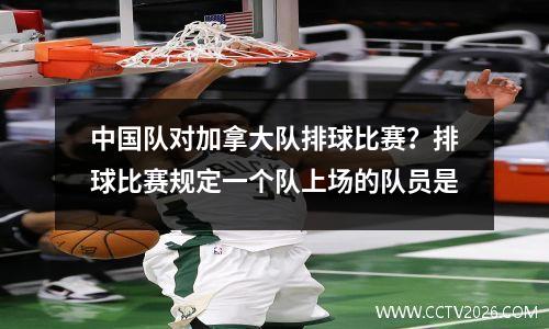 中国队对加拿大队排球比赛？排球比赛规定一个队上场的队员是