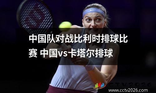 中国队对战比利时排球比赛 中国vs卡塔尔排球