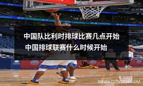 中国队比利时排球比赛几点开始 中国排球联赛什么时候开始