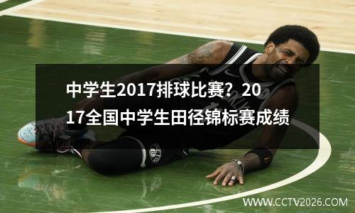 中学生2017排球比赛？2017全国中学生田径锦标赛成绩