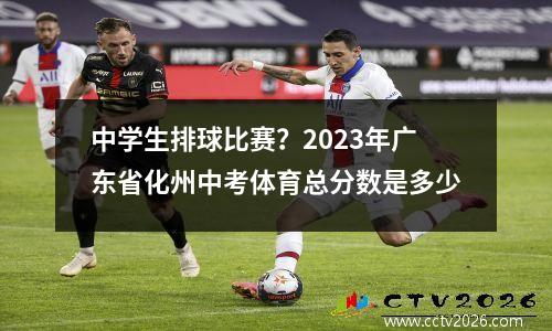 中学生排球比赛？2023年广东省化州中考体育总分数是多少