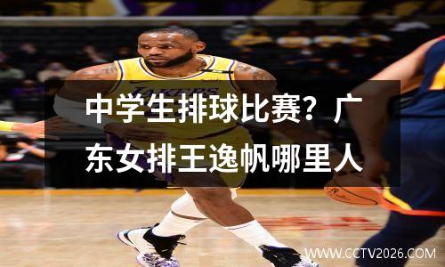中学生排球比赛？广东女排王逸帆哪里人