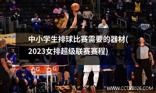 中小学生排球比赛需要的器材(2023女排超级联赛赛程)