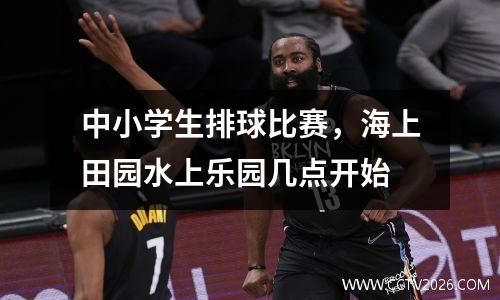 中小学生排球比赛，海上田园水上乐园几点开始
