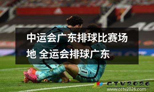 中运会广东排球比赛场地 全运会排球广东