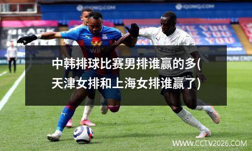 中韩排球比赛男排谁赢的多(天津女排和上海女排谁赢了)