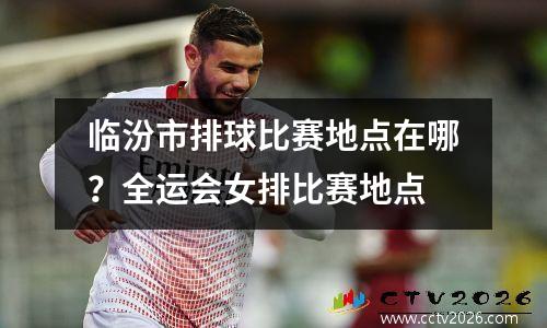 临汾市排球比赛地点在哪？全运会女排比赛地点
