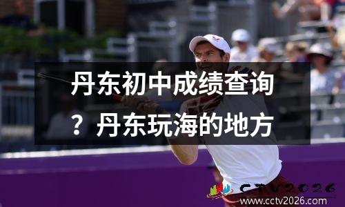 丹东初中成绩查询？丹东玩海的地方
