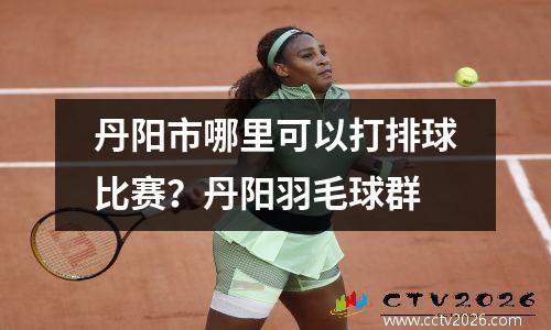 丹阳市哪里可以打排球比赛？丹阳羽毛球群