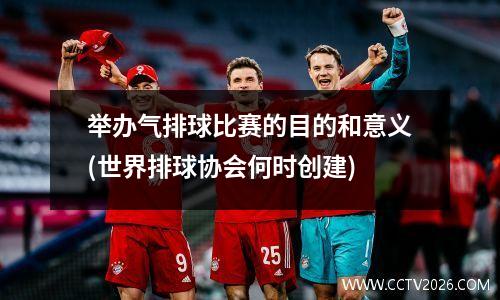 举办气排球比赛的目的和意义(世界排球协会何时创建)