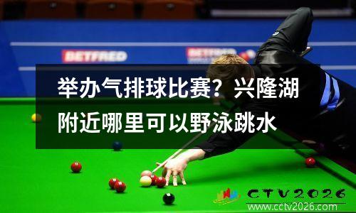 举办气排球比赛？兴隆湖附近哪里可以野泳跳水