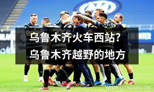 乌鲁木齐火车西站？乌鲁木齐越野的地方