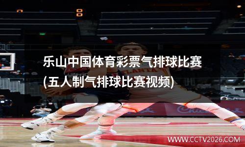 乐山中国体育彩票气排球比赛(五人制气排球比赛视频)