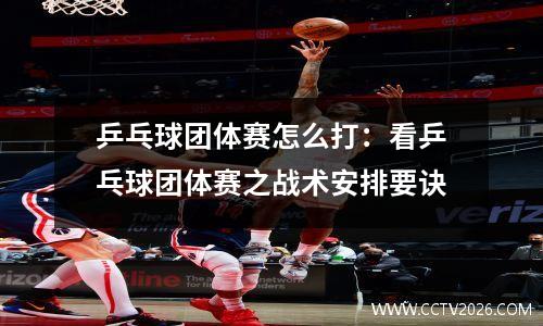 乒乓球团体赛怎么打：看乒乓球团体赛之战术安排要诀